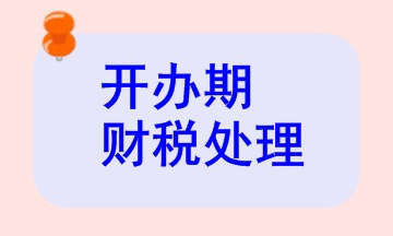 開辦期財稅處理相關(guān)知識，快來看看！