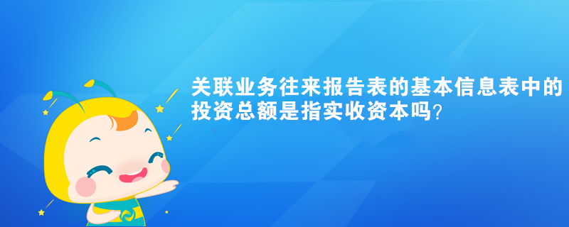 關(guān)聯(lián)業(yè)務(wù)往來報(bào)告表的基本信息表中的投資總額是指實(shí)收資本嗎？