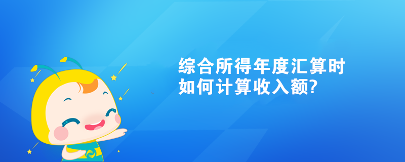 綜合所得年度匯算時如何計算收入額?