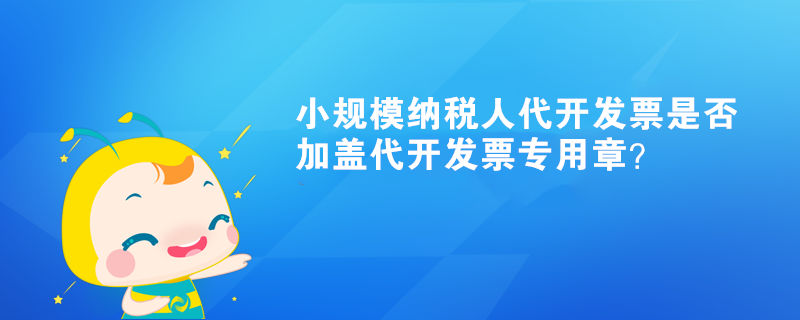 小規(guī)模納稅人代開發(fā)票是否加蓋代開發(fā)票專用章？