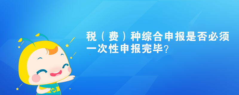 稅（費(fèi)）種綜合申報(bào)是否必須一次性申報(bào)完畢？