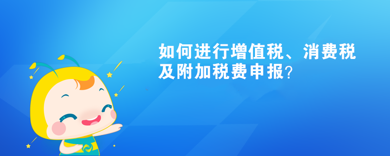 如何進(jìn)行增值稅、消費(fèi)稅及附加稅費(fèi)申報(bào)呢？