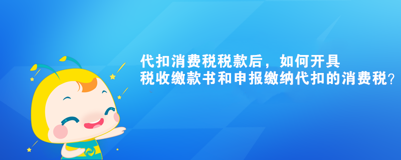 代扣消費(fèi)稅稅款后，如何開(kāi)具稅收繳款書(shū)和申報(bào)繳納代扣的消費(fèi)稅？