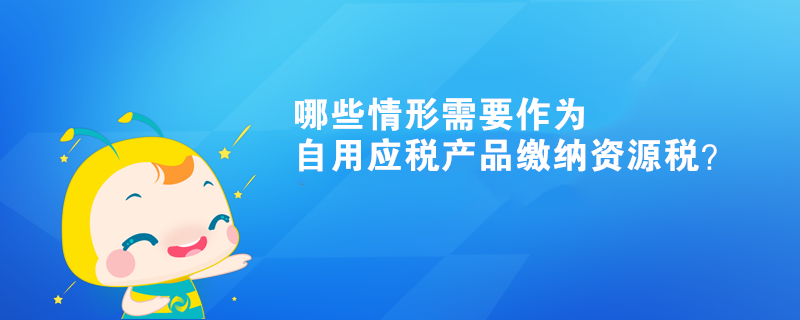 哪些情形需要作為自用應(yīng)稅產(chǎn)品繳納資源稅？