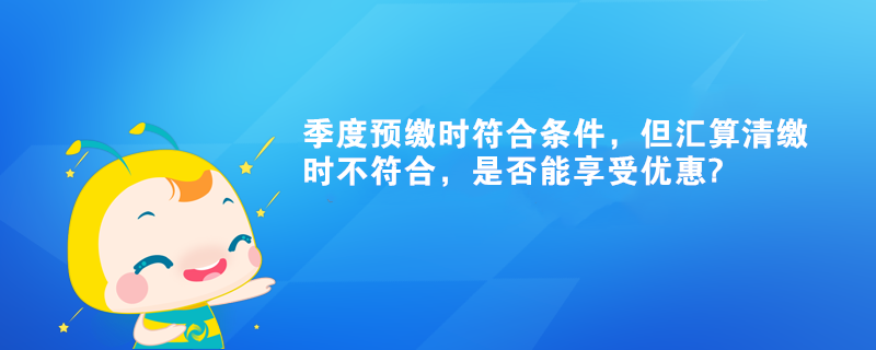 季度預(yù)繳時(shí)符合條件，但匯算清繳時(shí)不符合，是否能享受優(yōu)惠?