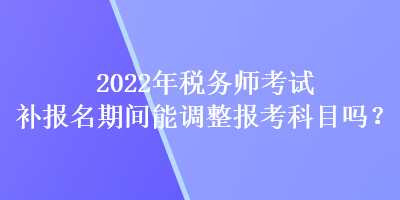 2022年稅務(wù)師考試補(bǔ)報(bào)名期間能調(diào)整報(bào)考科目嗎？