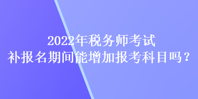 2022年稅務師考試補報名期間能增加報考科目嗎？