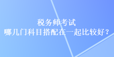 稅務(wù)師考試哪幾門科目搭配在一起比較好？