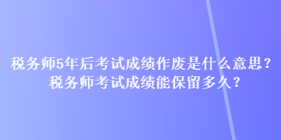 稅務(wù)師5年后考試成績(jī)作廢是什么意思？稅務(wù)師考試成績(jī)能保留多久？