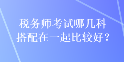 稅務(wù)師考試哪幾科搭配在一起比較好？