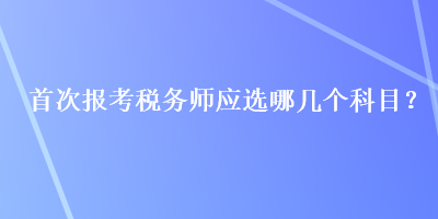 首次報(bào)考稅務(wù)師應(yīng)選哪幾個(gè)科目？