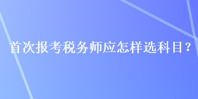 首次報考稅務師應怎樣選科目？