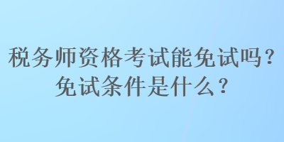 稅務(wù)師資格考試能免試嗎？免試條件是什么？