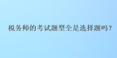 稅務(wù)師的考試題型全是選擇題嗎？