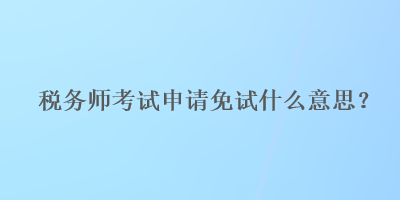 稅務(wù)師考試申請(qǐng)免試什么意思？