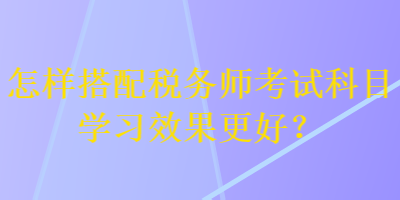 怎樣搭配稅務(wù)師考試科目學(xué)習(xí)效果更好？