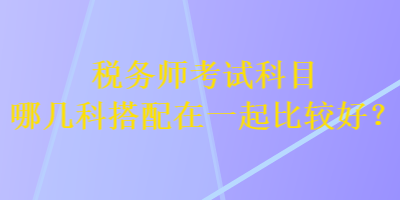 稅務(wù)師考試科目哪幾科搭配在一起比較好？