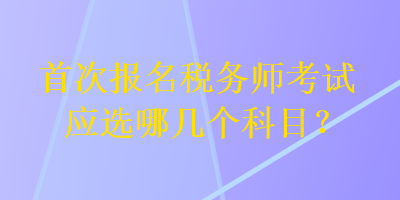 首次報名稅務(wù)師考試應(yīng)選哪幾個科目？