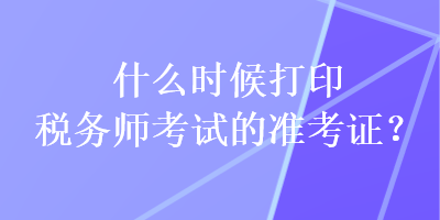 什么時候打印稅務(wù)師考試的準(zhǔn)考證？