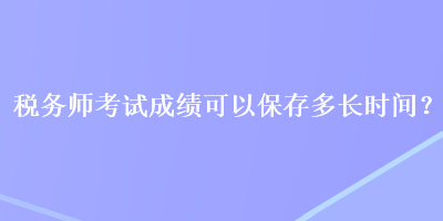 稅務(wù)師考試成績可以保存多長時(shí)間？