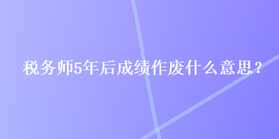 稅務(wù)師5年后成績作廢什么意思？