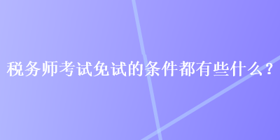 稅務(wù)師考試免試的條件都有些什么？