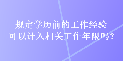 規(guī)定學(xué)歷前的工作經(jīng)驗可以計入相關(guān)工作年限嗎？