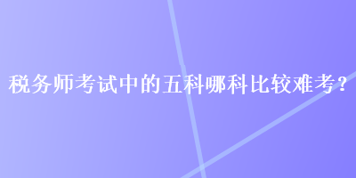 稅務(wù)師考試中的五科哪科比較難考？