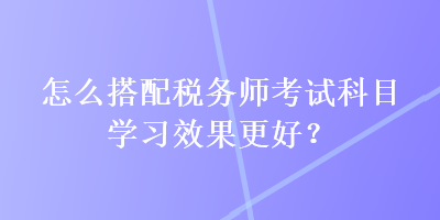 怎么搭配稅務師考試科目學習效果更好？