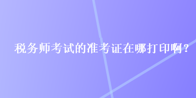 稅務(wù)師考試的準(zhǔn)考證在哪打印?。? suffix=