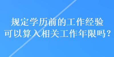 規(guī)定學歷前的工作經驗可以算入相關工作年限嗎？