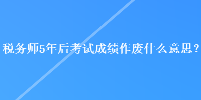 稅務(wù)師5年后考試成績作廢什么意思？