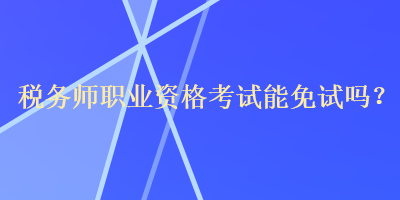 稅務師職業(yè)資格考試能免試嗎？