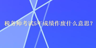 稅務(wù)師考試5年成績作廢什么意思？