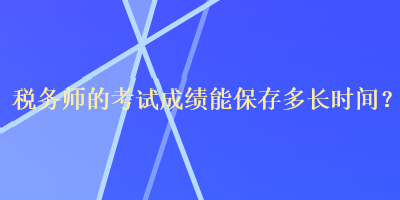 稅務(wù)師的考試成績(jī)能保存多長(zhǎng)時(shí)間？