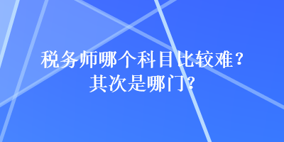 稅務(wù)師哪個(gè)科目比較難？其次是哪門？