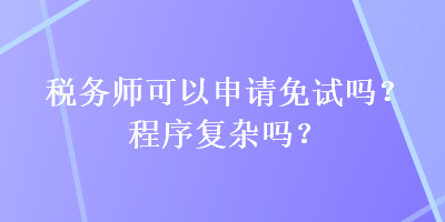 稅務(wù)師可以申請免試嗎？程序復(fù)雜嗎？