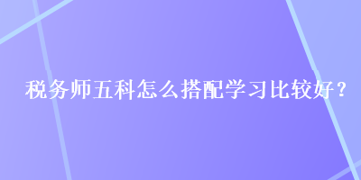 稅務(wù)師五科怎么搭配學(xué)習(xí)比較好？