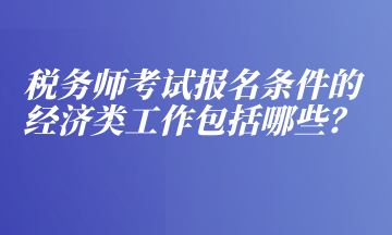 稅務(wù)師考試報(bào)名條件的經(jīng)濟(jì)類工作包括哪些？