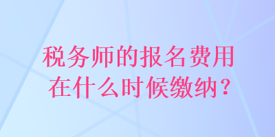 稅務(wù)師的報(bào)名費(fèi)用在什么時(shí)候繳納？