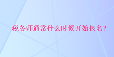 稅務(wù)師通常什么時(shí)候開始報(bào)名？