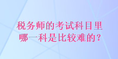 稅務(wù)師的考試科目里哪一科是比較難的？