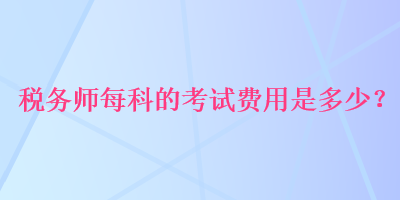 稅務(wù)師每科的考試費用是多少？