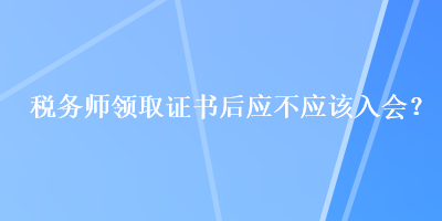 稅務(wù)師領(lǐng)取證書后應(yīng)不應(yīng)該入會(huì)？