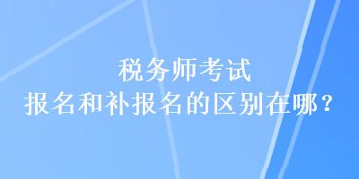 稅務(wù)師考試報名和補報名的區(qū)別在哪？