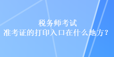 稅務(wù)師考試準(zhǔn)考證的打印入口在什么地方？