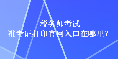 稅務(wù)師考試準(zhǔn)考證打印官網(wǎng)入口在哪里？