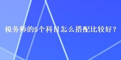 稅務(wù)師的5個(gè)科目怎么搭配比較好？