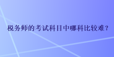 稅務(wù)師的考試科目中哪科比較難？