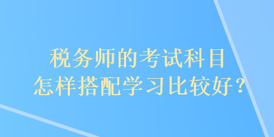 稅務(wù)師的考試科目怎樣搭配學(xué)習(xí)比較好？